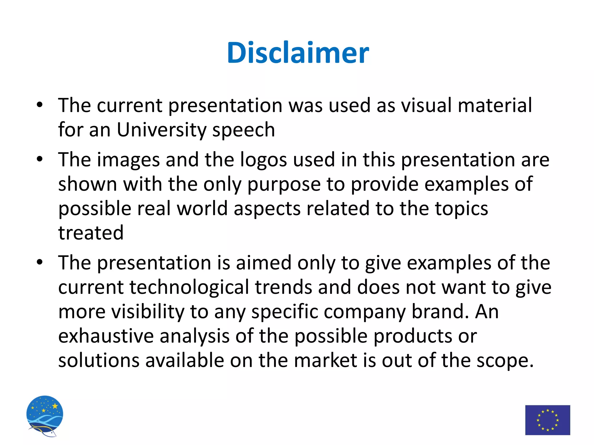 The current presentation was used as visual material for an University speech The images and the logos used in this presentation are shown with the only purpose to provide examples of possible real world aspects related to the topics treated The presentation is aimed only to give examples of the current technological trends and does not want to give more visibility to any specific company brand. An exhaustive analysis of the possible products or solutions available on the market is out of the scope. Disclaimer 