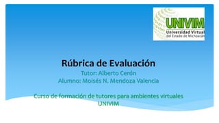 Rúbrica de Evaluación
Tutor: Alberto Cerón
Alumno: Moisés N. Mendoza Valencia
Curso de formación de tutores para ambientes virtuales
UNIVIM
 