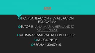 UNIVIM
LIC, PLANEACION Y EVALUACION
EDUCATIVA
TUTOR@: ANA MARIA HERNANDEZ
MOCTEZUMA
ALUMNA: ESMERALDA PEREZ LOPEZ
SECCION: 05
FECHA : 30/07/15
 