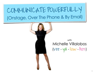 COMMUNICATE POWERFULLY
(Onstage, Over The Phone & By Email)



                               with
                     Michelle Villalobos
                     (vee - ya - low - bos )




                                               1
 
