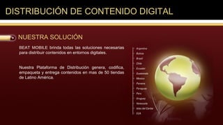 DISTRIBUCIÓN DE CONTENIDO DIGITAL

  NUESTRA SOLUCIÓN
  BEAT MOBILE brinda todas las soluciones necesarias
  para distribuir contenidos en entornos digitales.


  Nuestra Plataforma de Distribución genera, codifica,
  empaqueta y entrega contenidos en mas de 50 tiendas
  de Latino América.
 