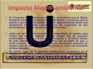 • El Proyectos Inmobiliarios de los cupos universitarios con el Medio
  Ambiente constituye un trabajo muy interesante y novedoso para el
  estudio y la práctica de nuestro régimen legal-ambiental desde una
  perspectiva inmobiliaria cumplimos con las exigencias de tipo
  ambiental que deberá cumplir para llevarlo a cabo .

• Junto con ser un tema escasamente desarrollado en nuestro país
  motivo que a nivel regional no hay ningún tipo de empresa
  conformada o inscrita a la cámara de comercio, y al mismo tiempo
  de gran interés precisar sus caracteres, con el objeto de que, y
  como producto de un fuerte crecimiento inmobiliario acaecido en
  nuestro país en los últimos años dentro de un marco de economía
  de libre mercado.
• En primer lugar de la garantía constitucional consistente en el
  derecho a vivir en un medio ambiente libre de contaminación, a la
  vez que se analiza la forma de hacer efectiva esta garantía a través
  del recurso de protección y una tranquilidad para nuestros clientes.
 