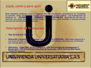 Esta empresa pretende construir hogares para los estudiantes universitarios en modalidad
de arriendo, estas habitaciones estarán ubicadas en un mismo edificio. Las habitaciones se
clasifican en ACOGEDORAS, CÓMODAS Y CONFORTABLES dependiendo del tipo de
servicios que estas tengan. El edificio tendrá la instalación para arrendar a quienes brinden
servicios de alimentación y lavandería.




•   Tipo de empresa: Servicios

•   Ubicación y tamaño de la empresa: La ubicación es ESENCIAL, debe estar adyacente a
    una zona con alta concentración educativa. Un sitio estratégico cerca de una universidad
    que maneje altos volúmenes de estudiantes.

•   Ubicación: Calle 9 No. 23-55 Contiguo a : UDI (Universidad de investigación Y
    Desarrollo) , UIS (Universidad Industrial de Santander, USTA (Universidad Santo
    Tomás De Aquino).

•   Tamaño: Está catalogada como una microempresa, pues contará con menos de 30
    empleados.
 
