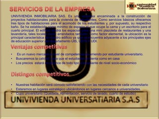 UNIVIVIENDA INMOBILIARIA SAS. Es una empresa encaminada a la construcción de
proyectos habitacionales para la vivienda de estudiantes. Como servicios básicos ofrecemos
tres tipos de habitaciones para el acomodo de los estudiantes y, por supuesto, su respectivo
baño. Se ha establecido como mínimo de espacio el que ocupe la cama y un escritorio para el
cuarto principal. El edificio tendrá los espacios para una mini plazoleta de restaurantes y una
lavandería, tales locales serán arrendados también. Como factor elemental, la ubicación es la
principal característica de nuestro edificio ya que se encuentra adyacente a los principales ejes
de educación superior del departamento UIS, USTA Y UDI.


•    Es un nuevo mercado a nivel de competencia de arriendo por estudiante universitario.
•   Buscaremos la calidad para que el estudiante se sienta como en casa
•   Los precios estará en alcance de todo tipo d estudiante de nivel socio-económico




•   Nuestras habitación será cómodo satisfaciendo con las necesidades de cada universitario
•   Estaremos en lugares estratégico ubicándonos en lugares cercanos a universidades.
•   Cupo universitario (Quedada, Alimentación, servicio de lavado, cuarto de estudio)
 
