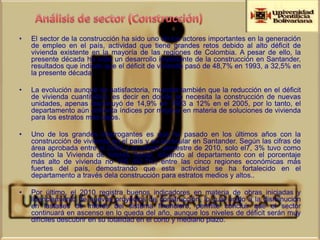 •   El sector de la construcción ha sido uno de los actores importantes en la generación
    de empleo en el país, actividad que tiene grandes retos debido al alto déficit de
    vivienda existente en la mayoría de las regiones de Colombia. A pesar de ello, la
    presente década ha visto un desarrollo importante de la construcción en Santander,
    resultados que indican que el déficit de vivienda pasó de 48,7% en 1993, a 32,5% en
    la presente década.

•   La evolución aunque es satisfactoria, muestra también que la reducción en el déficit
    de vivienda cuantitativo, es decir en donde se necesita la construcción de nuevas
    unidades, apenas disminuyó de 14,9% en 1993 a 12% en el 2005, por lo tanto, el
    departamento aún enfrenta índices por mejorar en materia de soluciones de vivienda
    para los estratos más bajos.

•   Uno de los grandes interrogantes es que ha pasado en los últimos años con la
    construcción de vivienda en el país y en particular en Santander. Según las cifras de
    área aprobada entre el 2008 y el primer semestre de 2010, solo el7, 3% tuvo como
    destino la Vivienda de Interés Social, situando al departamento con el porcentaje
    más alto de vivienda no VIS (92,7%) entre las cinco regiones económicas más
    fuertes del país, demostrando que esta actividad se ha fortalecido en el
    departamento a través dela construcción para estratos medios y altos..

•   Por último, el 2010 registra buenos indicadores en materia de obras iniciadas y
    licenciamiento de nuevos proyectos de construcción, lo cual unido a la disminución
    en lastases de interés del sistema financiero, permite concluir que el sector
    continuará en ascenso en lo queda del año, aunque los niveles de déficit serán muy
    difíciles descubrir en su totalidad en el corto y mediano plazo.
 