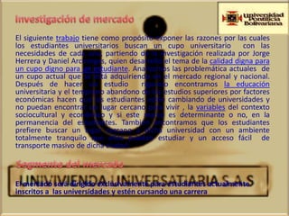 El siguiente trabajo tiene como propósito exponer las razones por las cuales
los estudiantes universitarios buscan un cupo universitario con las
necesidades de cada uno, partiendo de la investigación realizada por Jorge
Herrera y Daniel Arciniegas, quien desarrolló el tema de la calidad digna para
un cupo digno para un estudiante. Analizamos las problemática actuales de
un cupo actual que se está adquiriendo en el mercado regional y nacional.
Después de hacer un estudio           riguroso encontramos la educación
universitaria y el temprano abandono de los estudios superiores por factores
económicas hacen que los estudiantes estén cambiando de universidades y
no puedan encontrar un lugar cercano para vivir , la variables del contexto
sociocultural y económico y si este marco es determinante o no, en la
permanencia del estudiantes. También encontramos que los estudiantes
prefiere buscar un lugar cercano a dicha universidad con un ambiente
totalmente tranquilo que ellos puedan estudiar y un acceso fácil de
transporte masivo de dicha ciudad.



El mercado será dirigido exclusivamente para estudiantes actualmente
inscritos a las universidades y estén cursando una carrera
 