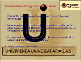• Estudiantes que busquen un lugar cercano a sus respectivas
  universidades

• Muestre preferencia a precios bajos de acuerdo con la habitación
  adquiridas por ellos, la diferencia van hacer más económicos que la
  competencia en el mercado actual

• Un lugar totalmente tranquilo y de armonía, que cada uno de ellos
  puedan estar tranquilamente estudiando

• 100 % ambiente universitario.
 