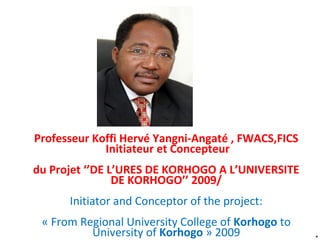 *
Professeur Koffi Hervé Yangni-Angaté , FWACS,FICS
Initiateur et Concepteur
du Projet ‘’DE L’URES DE KORHOGO A L’UNIVERSITE
DE KORHOGO’’ 2009/
Initiator and Conceptor of the project:
« From Regional University College of Korhogo to
University of Korhogo » 2009
 