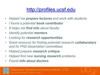 http://profiles.ucsf.edu
•
•
•
•
•
•

Helped me prepare lectures and work with students
I found a potential book contributor
It helps me find info about faculty
Identify potential mentors
Looking for research opportunities
Great resource for finding potential research collaborators
and for PhD dissertation committees
• Helped prepare research critique
• Helped find new nursing research problems
• Found info about doctors

 