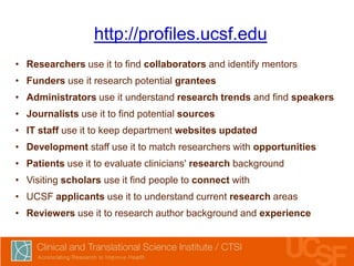 http://profiles.ucsf.edu
• Researchers use it to find collaborators and identify mentors
• Funders use it research potential grantees

• Administrators use it understand research trends and find speakers
• Journalists use it to find potential sources
• IT staff use it to keep department websites updated
• Development staff use it to match researchers with opportunities
• Patients use it to evaluate clinicians' research background
• Visiting scholars use it find people to connect with
• UCSF applicants use it to understand current research areas

• Reviewers use it to research author background and experience

 