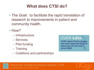 What does CTSI do?
• The Goal: to facilitate the rapid translation of
research to improvements in patient and
community health.
• How?
–
–
–
–
–

Infrastructure
Services
Pilot funding
Training
Coalitions and partnerships

 