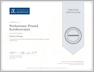 NOVEMBER 24, 2014 
Venkatesan Prasad 
Sundararajan 
has successfully completed 
Climate Change 
a 13 week online non-credit course authorized by The University of Melbourne and offered 
through Coursera 
Prof J. Barnett, Prof J. Freebairn, 
Dr M. Toscano, Prof R. Webster, 
Prof D. Karoly. 
Verify at coursera.org/verify/WY6RXV9LSG 
Coursera has confirmed the identity of this individual and 
their participation in the course. 
This certificate does not confer credit towards a degree, nor student status, at the issuing University. 
