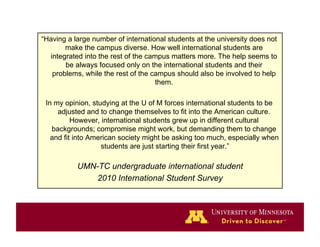 “Having a large number of international students at the university does not
       make the campus diverse. How well international students are
  integrated into the rest of the campus matters more. The help seems to
       be always focused only on the international students and their
   problems, while the rest of the campus should also be involved to help
                                    them.

 In my opinion, studying at the U of M forces international students to be
     adjusted and to change themselves to fit into the American culture.
          However, international students grew up in different cultural
   backgrounds; compromise might work, but demanding them to change
   and fit into American society might be asking too much, especially when
                   students are just starting their first year.”

           UMN-TC undergraduate international student
               2010 International Student Survey
 