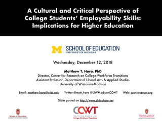 Wednesday, December 12, 2018
Matthew T. Hora, PhD
Director, Center for Research on College-Workforce Transitions
Assistant Professor, Department of Liberal Arts & Applied Studies
University of Wisconsin-Madison
Email: matthew.hora@wisc.edu Twitter:@matt_hora @UWMadisonCCWT Web: ccwt.wceruw.org
Slides posted on http://www.slideshare.net
A Cultural and Critical Perspective of 
College Students’ Employability Skills: 
Implications for Higher Education
 