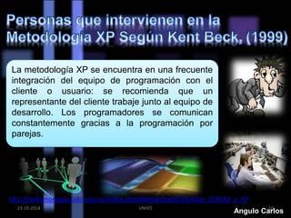 La metodología XP se encuentra en una frecuente 
integración del equipo de programación con el 
cliente o usuario: se recomienda que un 
representante del cliente trabaje junto al equipo de 
desarrollo. Los programadores se comunican 
constantemente gracias a la programación por 
parejas. 
http://wiki.monagas.udo.edu.ve/index.php/Metodolog%C3%ADas_SCRUM_y_XP 
23-10-2014 UNIVO Angulo Ca1r0los 
 
