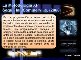 En la programación extrema todos los 
requerimientos se expresan como escenarios 
llamados historias de usuario los cuales se 
implementan directamente como una serie de 
tareas. Los programadores trabajan en 
parejas y desarrollan pruebas para cada tarea 
antes de escribir el código. Todas las pruebas 
se deben ejecutar satisfactoriamente cuando 
el código nuevo se integre al sistema. Existe 
un pequeño espacio de tiempo entre las 
entregas del sistema. 
Barreto Daniela 
23-10-2014 UNIVO 17 
http://wiki.monagas.udo.edu.ve/index.php/Metodolog%C3%ADas_SCRUM_y_XP 
 