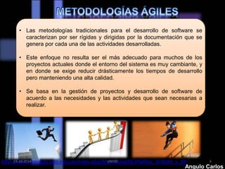 • Las metodologías tradicionales para el desarrollo de software se 
caracterizan por ser rígidas y dirigidas por la documentación que se 
genera por cada una de las actividades desarrolladas. 
• Este enfoque no resulta ser el más adecuado para muchos de los 
proyectos actuales donde el entorno del sistema es muy cambiante, y 
en donde se exige reducir drásticamente los tiempos de desarrollo 
pero manteniendo una alta calidad. 
• Se basa en la gestión de proyectos y desarrollo de software de 
acuerdo a las necesidades y las actividades que sean necesarias a 
realizar. 
http://wiki.monagas.udo.edu.ve/index.php/Metodolog%C3%ADas_SCRUM_y_XP 
23-10-2014 UNIVO 6 
Angulo Carlos 
 