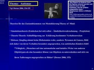 Vgl. Dornes 2006, 136-155 Theorien für das Zustandekommen von Mentalisierung/Theory of  Mind: Simulationstheorie (Entdecken bei sich selbst – Ähnlichkeitswahrnehmung – Projektion) Theorie-Theorie: Schlußfolgerung zur  Erklärung bestimmter Verhaltensweisen Hobson: Säugling nimmt keine Dichotomien wahr, sondern  Personen als Ganzes, fühlt sich daher von deren Verhalten besonders angesprochen, was autistischen Kindern fehlt!    Fähigkeit, „Menschen auf eine automatische und intuitive Weise von anderen Objekttypen als eine besondere Klasse von Objekten zu unterscheiden und sich von ihren Äußerungen angesprochen zu fühlen“ (Dornes 2006, 153)   Thema:  Autismus „ Das Eigene im Anderen kann als Eigenes erkannt werden und dadurch kann ein Bild entstehen, das der Andere mitgestalten kann.“ (Stephenson 2010, in Wilhelm 2010  (http://bildungsmoodle.univie.ac.at/moodle195/mod/forum/discuss.php?d=5060) 