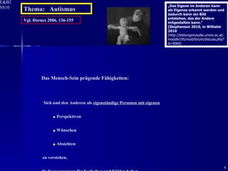 Vgl. Dornes 2006, 136-155 Das Mensch-Sein prägende Fähigkeiten: Sich und den Anderen als  eigenständige Personen mit eigenen Perspektiven Wünschen Absichten zu verstehen,  die  Konsequenzen für Verhalten und Fühlen haben .   Thema:  Autismus „ Das Eigene im Anderen kann als Eigenes erkannt werden und dadurch kann ein Bild entstehen, das der Andere mitgestalten kann.“ (Stephenson 2010, in Wilhelm 2010  (http://bildungsmoodle.univie.ac.at/moodle195/mod/forum/discuss.php?d=5060) 