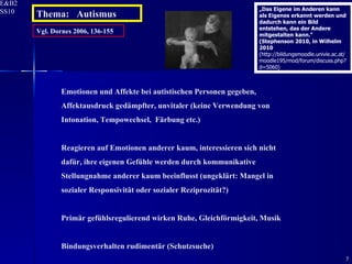 Vgl. Dornes 2006, 136-155 Emotionen und Affekte bei autistischen Personen gegeben, Affektausdruck gedämpfter, unvitaler (keine Verwendung von Intonation, Tempowechsel,  Färbung etc.) Reagieren auf Emotionen anderer kaum, interessieren sich nicht dafür, ihre eigenen Gefühle werden durch kommunikative Stellungnahme anderer kaum beeinflusst (ungeklärt: Mangel in sozialer Responsivität oder sozialer Reziprozität?) Primär gefühlsregulierend wirken Ruhe, Gleichförmigkeit, Musik Bindungsverhalten rudimentär (Schutzsuche) Thema:  Autismus „ Das Eigene im Anderen kann als Eigenes erkannt werden und dadurch kann ein Bild entstehen, das der Andere mitgestalten kann.“ (Stephenson 2010, in Wilhelm 2010  (http://bildungsmoodle.univie.ac.at/moodle195/mod/forum/discuss.php?d=5060) 