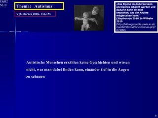 Vgl. Dornes 2006, 136-155 Autistische Menschen erzählen keine Geschichten und wissen nicht, was man dabei finden kann, einander tief in die Augen zu schauen Thema:  Autismus „ Das Eigene im Anderen kann als Eigenes erkannt werden und dadurch kann ein Bild entstehen, das der Andere mitgestalten kann.“ (Stephenson 2010, in Wilhelm 2010  (http://bildungsmoodle.univie.ac.at/moodle195/mod/forum/discuss.php?d=5060) 