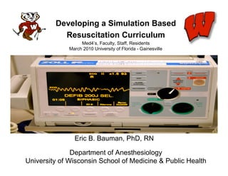 Developing a Simulation Based
           Resuscitation Curriculum
                   Med4’s, Faculty, Staff, Residents
              March 2010 University of Florida - Gainesville




                Eric B. Bauman, PhD, RN

               Department of Anesthesiology
University of Wisconsin School of Medicine & Public Health
 