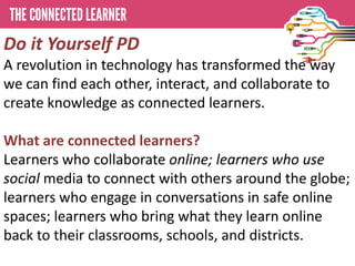 Do it Yourself PD
A revolution in technology has transformed the way
we can find each other, interact, and collaborate to
create knowledge as connected learners.

What are connected learners?
Learners who collaborate online; learners who use
social media to connect with others around the globe;
learners who engage in conversations in safe online
spaces; learners who bring what they learn online
back to their classrooms, schools, and districts.
 