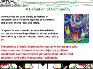 A Definition of Community
Communities are quite simply, collections of
individuals who are bound together by natural will
and a set of shared ideas and ideals.

“A system in which people can enter into relations
that are determined by problems or shared ambitions
rather than by rules or structure.” (Heckscher, 1994, p.
24).

The process of social learning that occurs when people who
have a common interest in some subject or problem
collaborate over an extended period to share ideas, find
solutions, and build innovations. (Wikipedia)
 