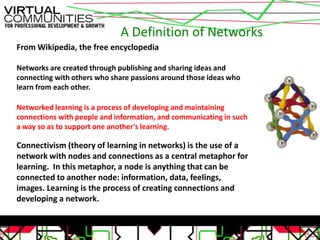 A Definition of Networks
From Wikipedia, the free encyclopedia

Networks are created through publishing and sharing ideas and
connecting with others who share passions around those ideas who
learn from each other.

Networked learning is a process of developing and maintaining
connections with people and information, and communicating in such
a way so as to support one another's learning.

Connectivism (theory of learning in networks) is the use of a
network with nodes and connections as a central metaphor for
learning. In this metaphor, a node is anything that can be
connected to another node: information, data, feelings,
images. Learning is the process of creating connections and
developing a network.
 