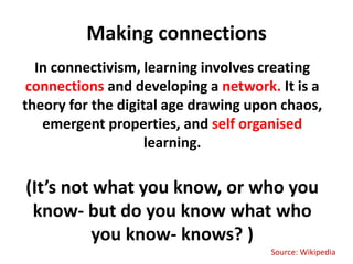 Making connections
  In connectivism, learning involves creating
 connections and developing a network. It is a
theory for the digital age drawing upon chaos,
   emergent properties, and self organised
                    learning.

(It’s not what you know, or who you
 know- but do you know what who
          you know- knows? )
                                      Source: Wikipedia
 
