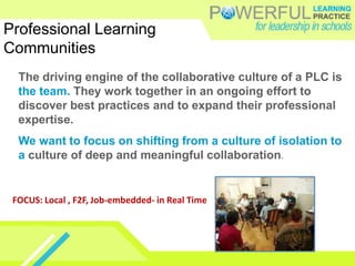 Professional Learning
Communities
  The driving engine of the collaborative culture of a PLC is
  the team. They work together in an ongoing effort to
  discover best practices and to expand their professional
  expertise.
  We want to focus on shifting from a culture of isolation to
  a culture of deep and meaningful collaboration.


 FOCUS: Local , F2F, Job-embedded- in Real Time
 