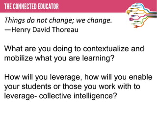 Things do not change; we change.
—Henry David Thoreau
 • THE CONNECTED EDUCATOR

What are you doing to contextualize and
mobilize what you are learning?

How will you leverage, how will you enable
your students or those you work with to
leverage- collective intelligence?
 