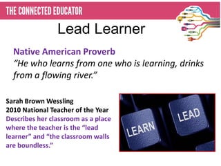 Lead Learner
  Native American Proverb
  “He who learns from one who is learning, drinks
  from a flowing river.”

Sarah Brown Wessling
2010 National Teacher of the Year
Describes her classroom as a place
where the teacher is the “lead
learner” and “the classroom walls
are boundless.”
 