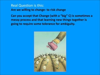 Real Question is this:
Are we willing to change- to risk change
Can you accept that Change (with a “big” C) is sometimes a
messy process and that learning new things together is
going to require some tolerance for ambiguity.
 