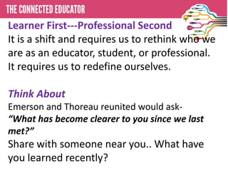 Learner First---Professional Second
It is a shift and requires us to rethink who we
are as an educator, student, or professional.
It requires us to redefine ourselves.

Think About
Emerson and Thoreau reunited would ask-
“What has become clearer to you since we last
met?”
Share with someone near you.. What have
you learned recently?
 