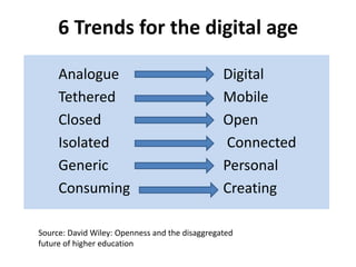 6 Trends for the digital age

     Analogue                                   Digital
     Tethered                                   Mobile
     Closed                                     Open
     Isolated                                   Connected
     Generic                                    Personal
     Consuming                                  Creating

Source: David Wiley: Openness and the disaggregated
future of higher education
 