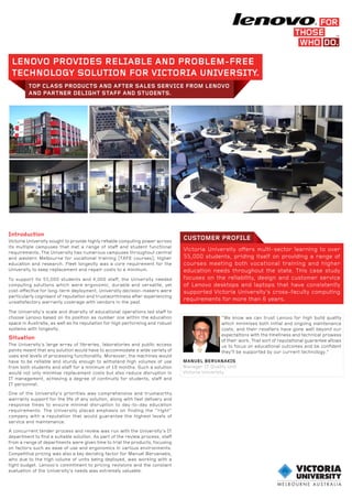 LENOVO PROVIDES RELIABLE AND PROBLEM-FREE
TECHNOLOGY SOLUTION FOR VICTORIA UNIVERSITY.
TOP CLASS PRODUCTS AND AFTER SALES SERVICE FROM LENOVO
AND PARTNER DELIGHT STAFF AND STUDENTS.
CUSTOMER PROFILE
Victoria University offers multi-sector learning to over
55,000 students, priding itself on providing a range of
courses meeting both vocational training and higher
education needs throughout the state. This case study
focuses on the reliability, design and customer service
of Lenovo desktops and laptops that have consistently
supported Victoria University’s cross-faculty computing
requirements for more than 6 years.
Introduction
Victoria University sought to provide highly reliable computing power across
its multiple campuses that met a range of staff and student functional
requirements. The University has numerous campuses throughout central
and western Melbourne for vocational training (TAFE courses), higher
education and research. Fleet longevity was a core requirement for the
University to keep replacement and repair costs to a minimum.
To support its 55,000 students and 4,000 staff, the University needed
computing solutions which were ergonomic, durable and versatile, yet
cost-effective for long-term deployment. University decision-makers were
particularly cognisant of reputation and trustworthiness after experiencing
unsatisfactory warranty coverage with vendors in the past.
The University’s scale and diversity of educational operations led staff to
choose Lenovo based on its position as number one within the education
space in Australia, as well as its reputation for high performing and robust
systems with longevity.
Situation
The University’s large array of libraries, laboratories and public access
points meant that any solution would have to accommodate a wide variety of
uses and levels of processing functionality. Moreover, the machines would
have to be reliable and sturdy enough to withstand high volumes of use
from both students and staff for a minimum of 18 months. Such a solution
would not only minimise replacement costs but also reduce disruption in
IT management, achieving a degree of continuity for students, staff and
IT personnel.
One of the University’s priorities was comprehensive and trustworthy
warranty support for the life of any solution, along with fast delivery and
response times to ensure minimal disruption to day-to-day education
requirements. The University placed emphasis on finding the “right”
company with a reputation that would guarantee the highest levels of
service and maintenance.
A concurrent tender process and review was run with the University’s IT
department to find a suitable solution. As part of the review process, staff
from a range of departments were given time to trial the products, focusing
on factors such as ease of use and ergonomics in various environments.
Competitive pricing was also a key deciding factor for Manuel Bervanakis,
who due to the high volume of units being deployed, was working with a
tight budget. Lenovo’s commitment to pricing revisions and the constant
evaluation of the University’s needs was extremely valuable.
“We know we can trust Lenovo for high build quality
which minimises both initial and ongoing maintenance
costs, and their resellers have gone well beyond our
expectations with the timeliness and technical prowess
of their work. That sort of reputational guarantee allows
us to focus on educational outcomes and be confident
they’ll be supported by our current technology.”
MANUEL BERVANAKIS
Manager IT Quality Unit
Victoria University
 