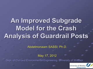 An Improved Subgrade
   Model for the Crash
Analysis of Guardrail Posts
                  Abdelmonaam SASSI, Ph.D.

                           May 17, 2012
Dept. of Civil and Environmental Engineering, University of Windsor
 