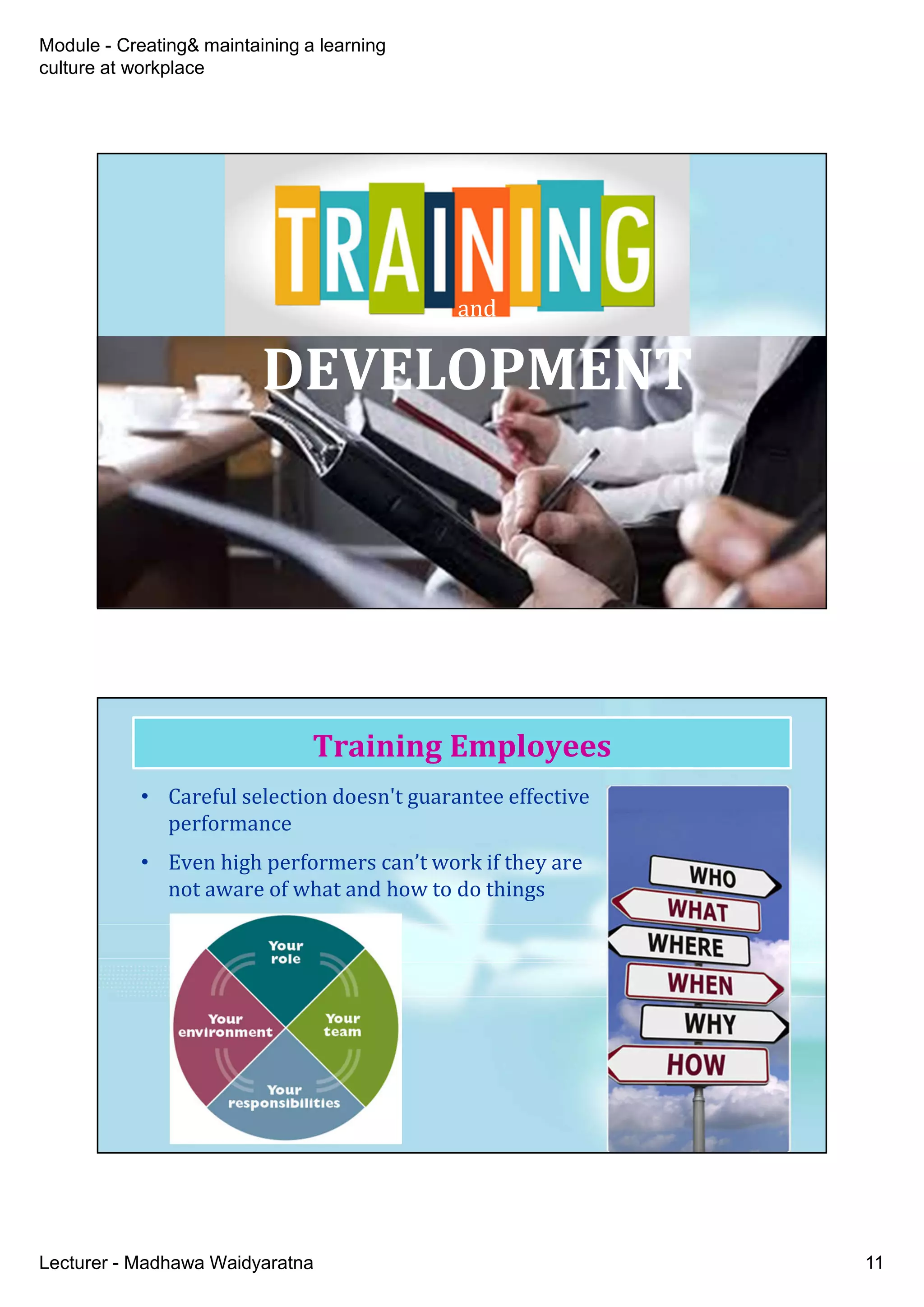 Module - Creating& maintaining a learning
culture at workplace
Lecturer - Madhawa Waidyaratna 11
and
DEVELOPMENT
and
DEVELOPMENT
• Careful selection doesn't guarantee effective
performance
• Even high performers can’t work if they are
not aware of what and how to do things
Training Employees
 