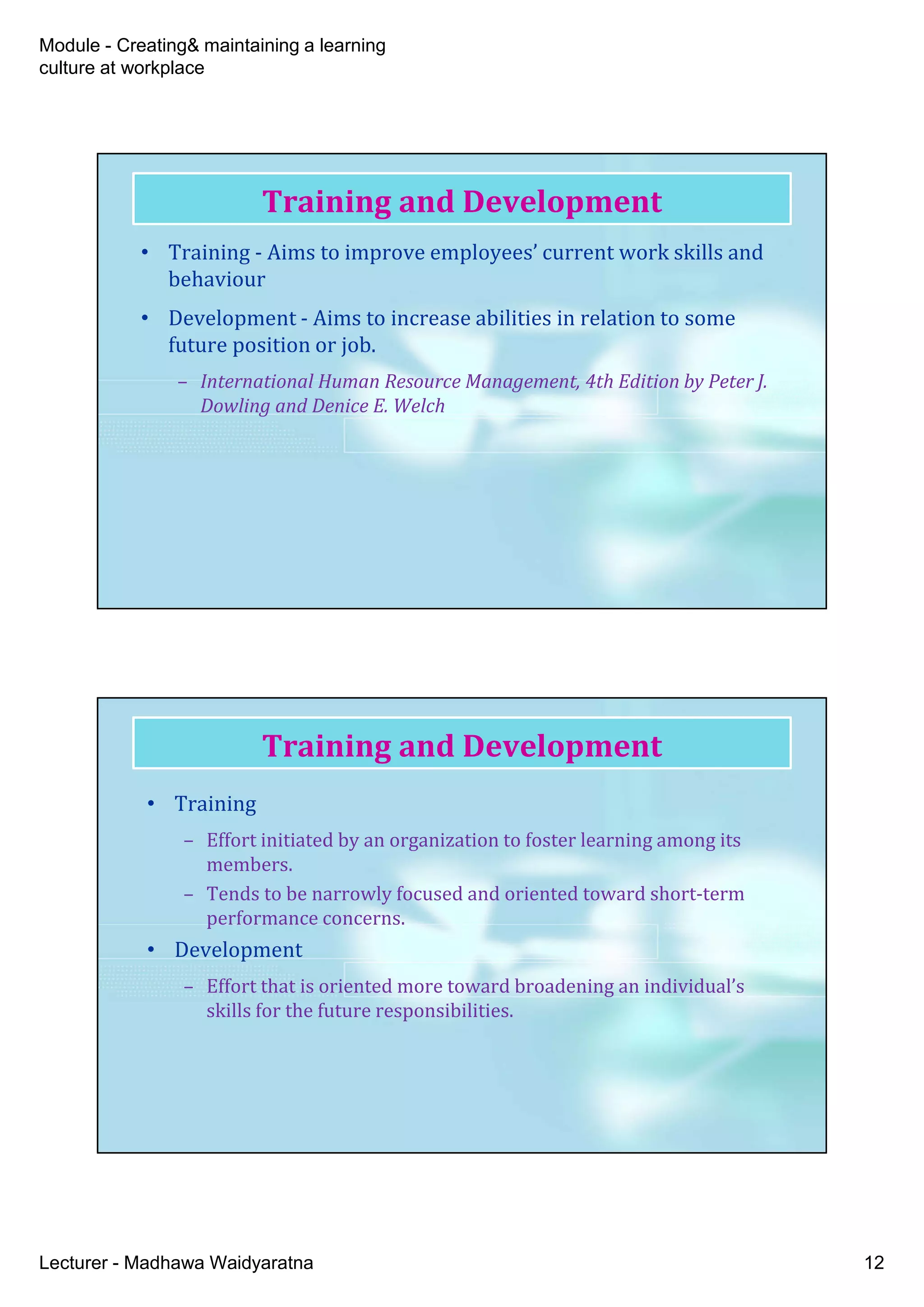 Module - Creating& maintaining a learning
culture at workplace
Lecturer - Madhawa Waidyaratna 12
Training and Development
• Training - Aims to improve employees’ current work skills and
behaviour
• Development - Aims to increase abilities in relation to some
future position or job.
– International Human Resource Management, 4th Edition by Peter J.
Dowling and Denice E. Welch
Training and Development
• Training
– Effort initiated by an organization to foster learning among its
members.
– Tends to be narrowly focused and oriented toward short-term
performance concerns.
• Development
– Effort that is oriented more toward broadening an individual’s
skills for the future responsibilities.
 