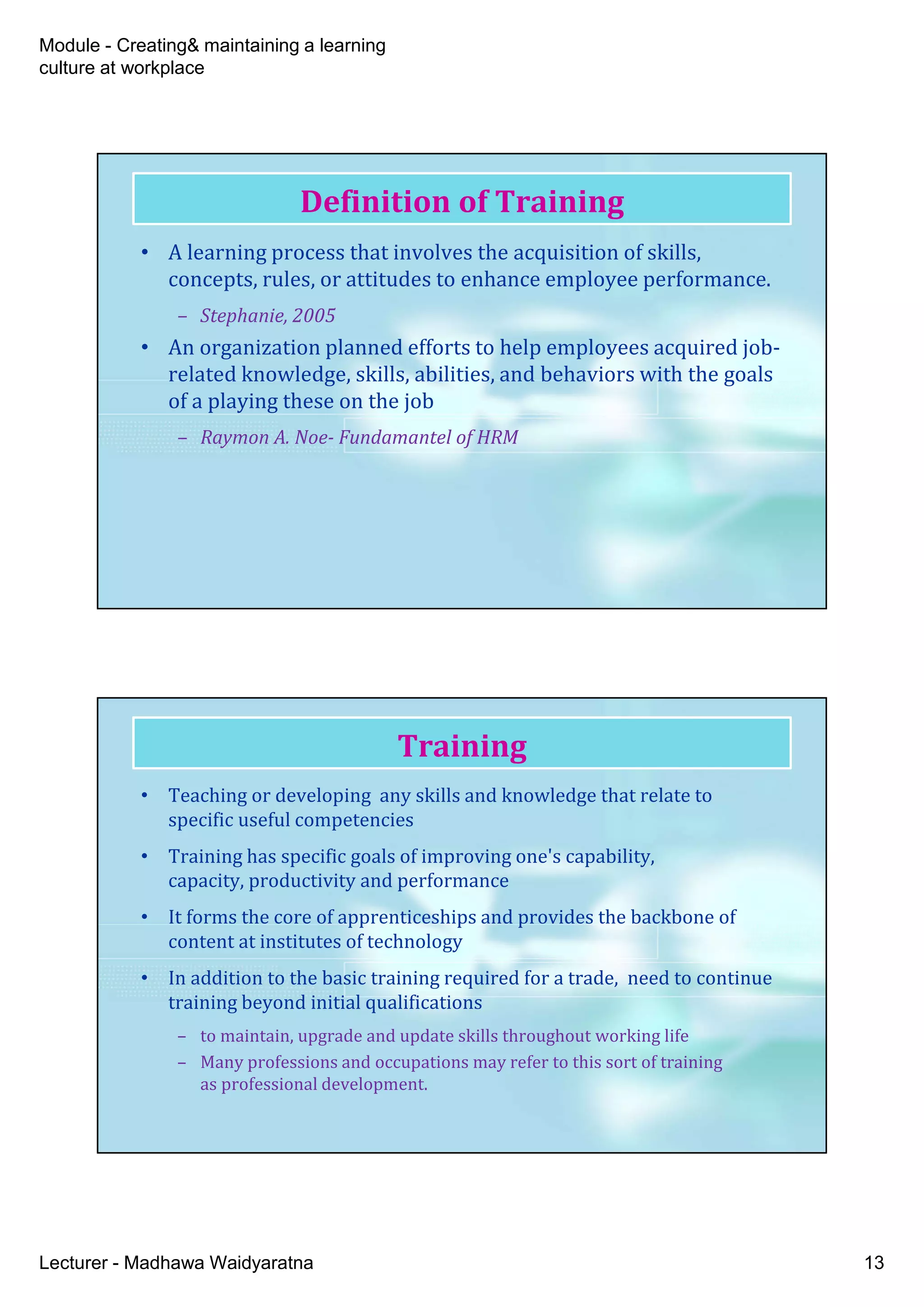 Module - Creating& maintaining a learning
culture at workplace
Lecturer - Madhawa Waidyaratna 13
Definition of Training
• A learning process that involves the acquisition of skills,
concepts, rules, or attitudes to enhance employee performance.
– Stephanie, 2005
• An organization planned efforts to help employees acquired job-
related knowledge, skills, abilities, and behaviors with the goals
of a playing these on the job
– Raymon A. Noe- Fundamantel of HRM
• Teaching or developing any skills and knowledge that relate to
specific useful competencies
• Training has specific goals of improving one's capability,
capacity, productivity and performance
• It forms the core of apprenticeships and provides the backbone of
content at institutes of technology
• In addition to the basic training required for a trade, need to continue
training beyond initial qualifications
– to maintain, upgrade and update skills throughout working life
– Many professions and occupations may refer to this sort of training
as professional development.
Training
 