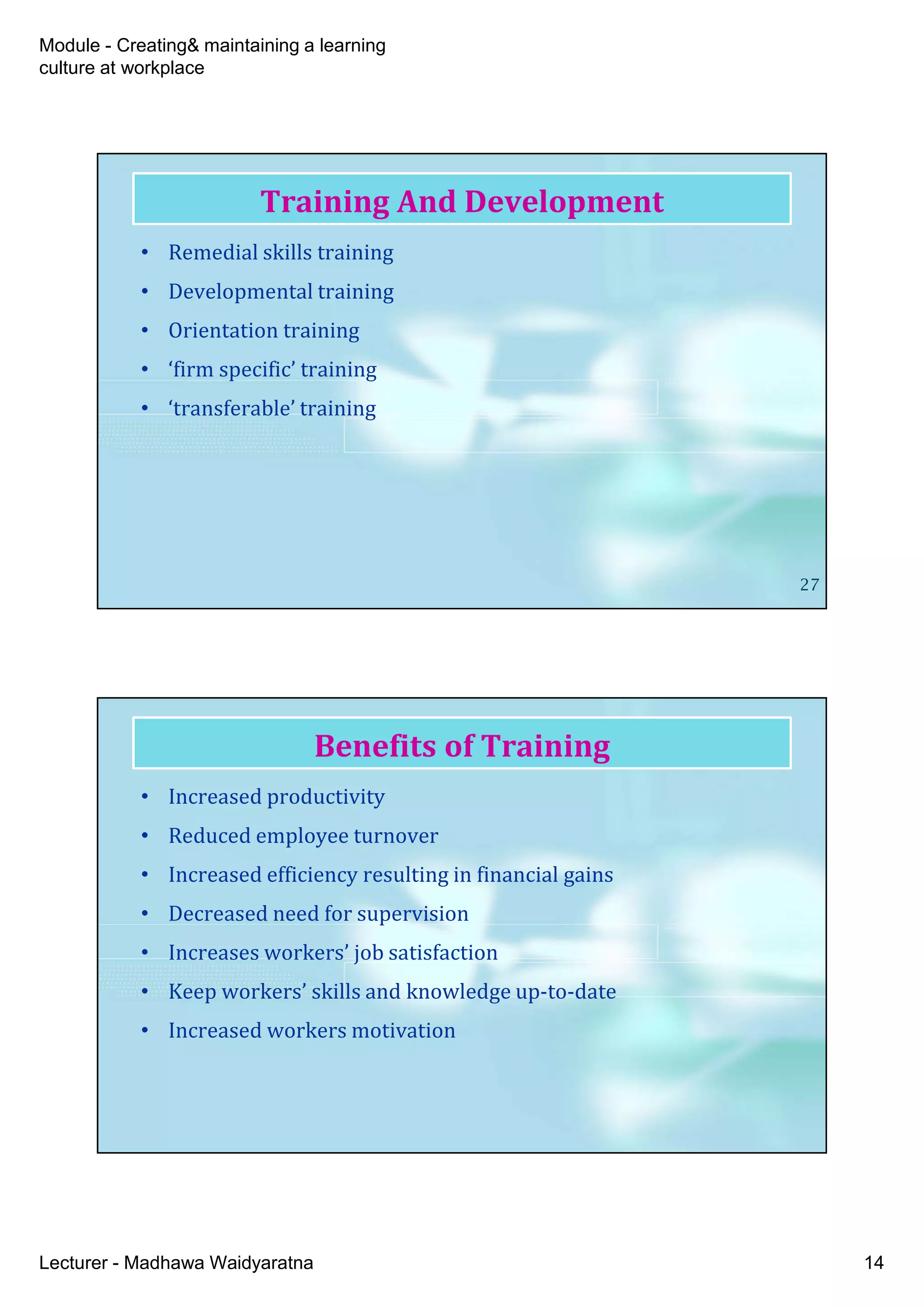 Module - Creating& maintaining a learning
culture at workplace
Lecturer - Madhawa Waidyaratna 14
• Remedial skills training
• Developmental training
• Orientation training
• ‘firm specific’ training
• ‘transferable’ training
Training And Development
27
• Increased productivity
• Reduced employee turnover
• Increased efficiency resulting in financial gains
• Decreased need for supervision
• Increases workers’ job satisfaction
• Keep workers’ skills and knowledge up-to-date
• Increased workers motivation
Benefits of Training
 