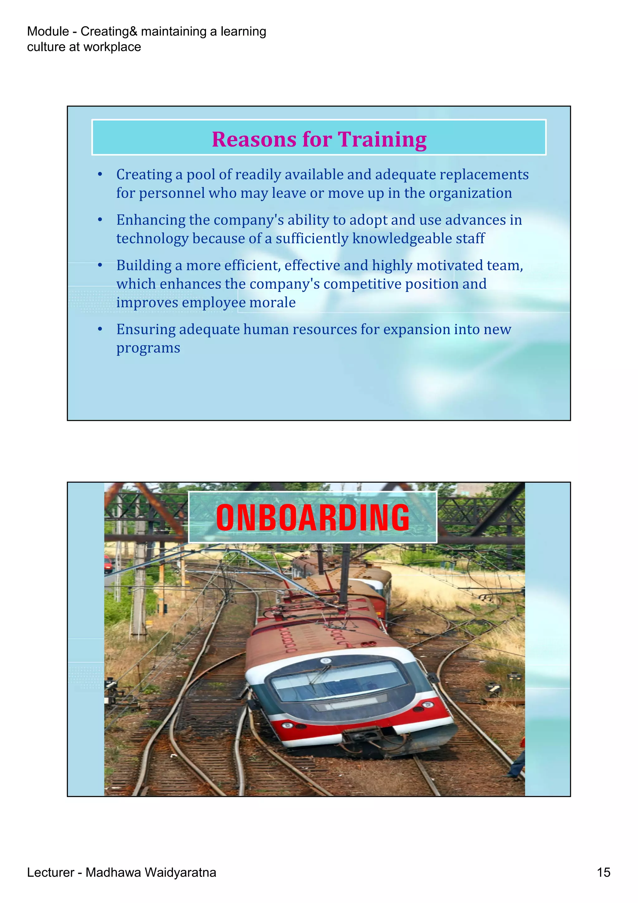 Module - Creating& maintaining a learning
culture at workplace
Lecturer - Madhawa Waidyaratna 15
• Creating a pool of readily available and adequate replacements
for personnel who may leave or move up in the organization
• Enhancing the company's ability to adopt and use advances in
technology because of a sufficiently knowledgeable staff
• Building a more efficient, effective and highly motivated team,
which enhances the company's competitive position and
improves employee morale
• Ensuring adequate human resources for expansion into new
programs
Reasons for Training
ONBOARDING
 