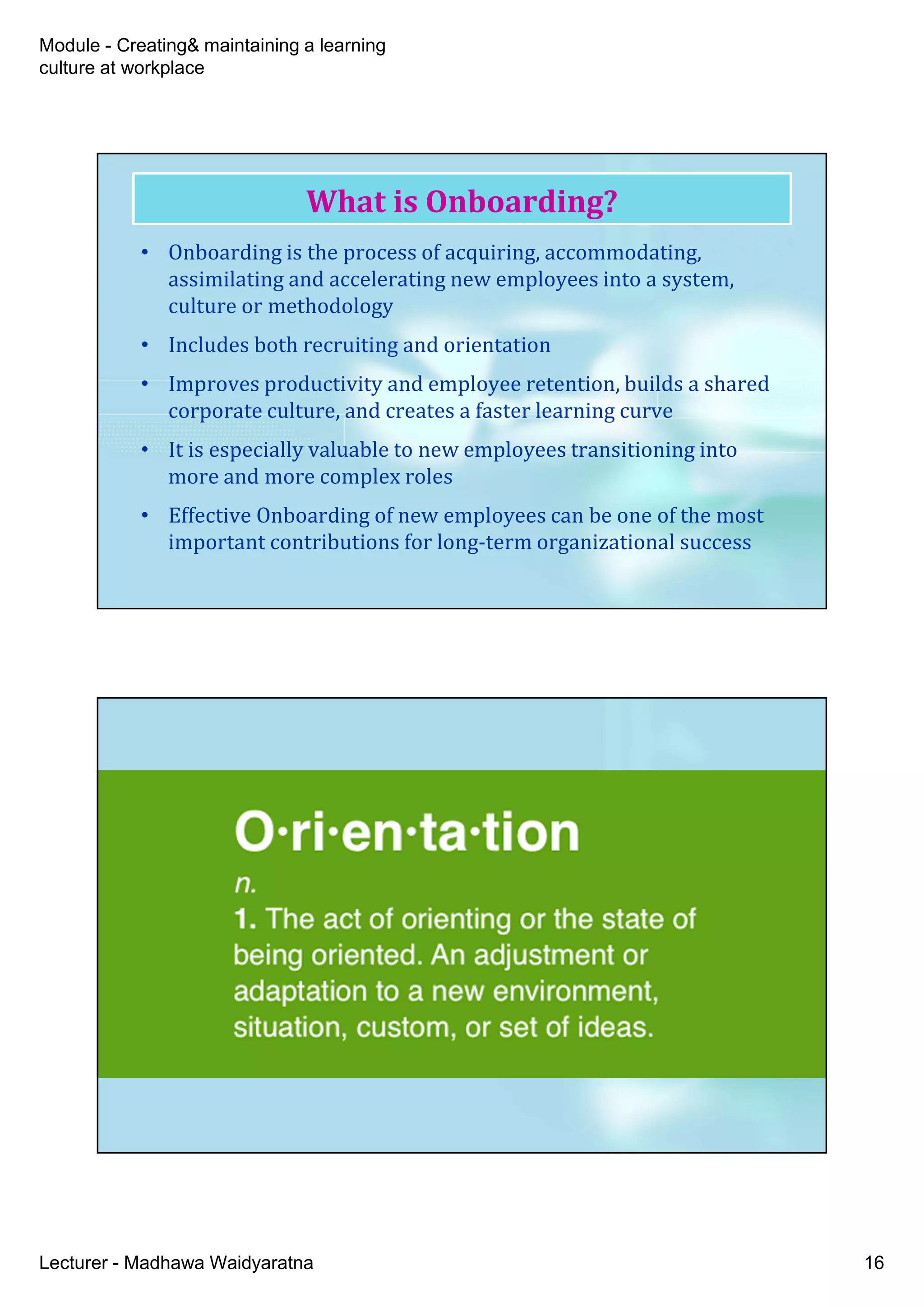 Module - Creating& maintaining a learning
culture at workplace
Lecturer - Madhawa Waidyaratna 16
• Onboarding is the process of acquiring, accommodating,
assimilating and accelerating new employees into a system,
culture or methodology
• Includes both recruiting and orientation
• Improves productivity and employee retention, builds a shared
corporate culture, and creates a faster learning curve
• It is especially valuable to new employees transitioning into
more and more complex roles
• Effective Onboarding of new employees can be one of the most
important contributions for long-term organizational success
What is Onboarding?
 