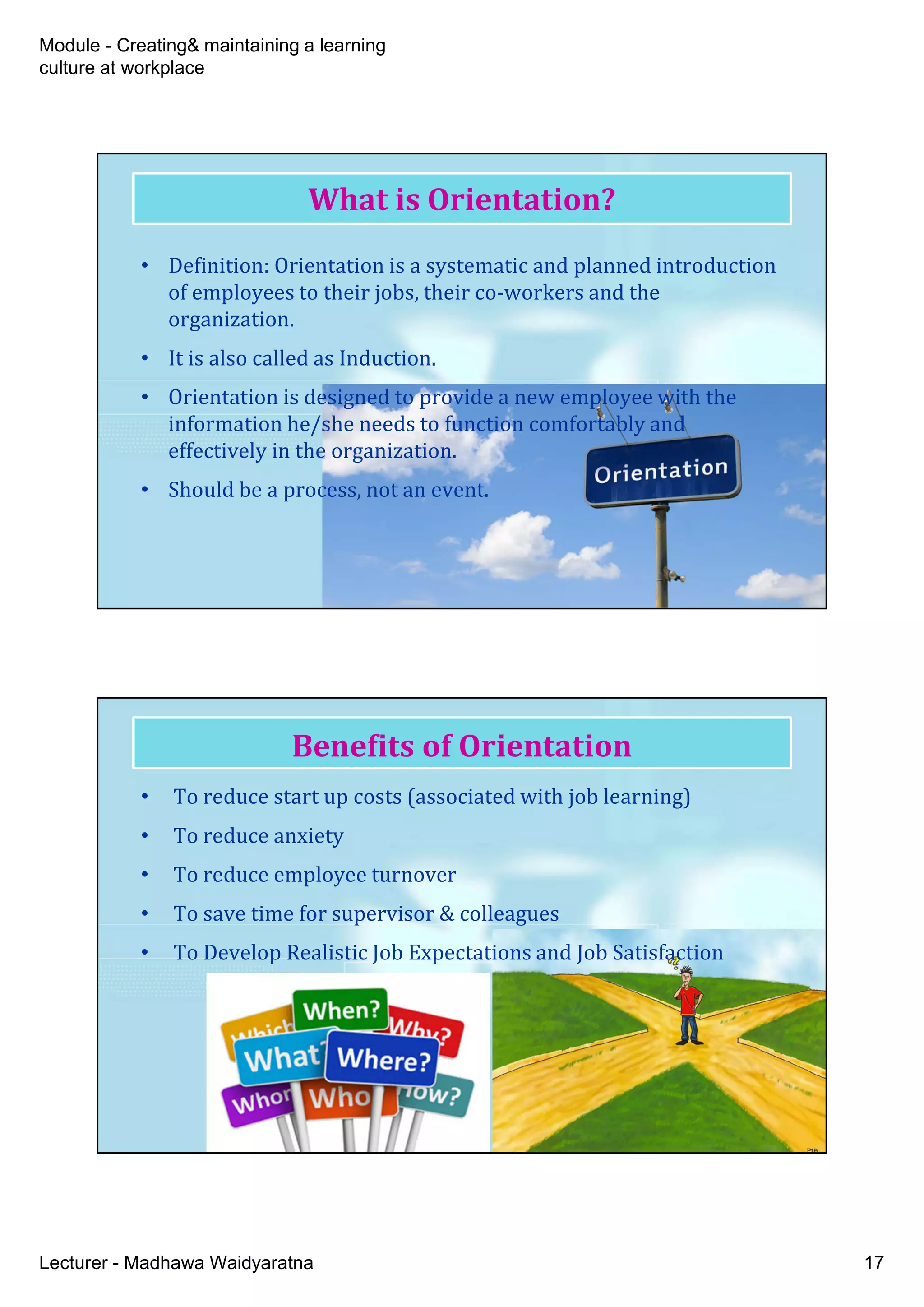 Module - Creating& maintaining a learning
culture at workplace
Lecturer - Madhawa Waidyaratna 17
What is Orientation?
• Definition: Orientation is a systematic and planned introduction
of employees to their jobs, their co-workers and the
organization.
• It is also called as Induction.
• Orientation is designed to provide a new employee with the
information he/she needs to function comfortably and
effectively in the organization.
• Should be a process, not an event.
Benefits of Orientation
• To reduce start up costs (associated with job learning)
• To reduce anxiety
• To reduce employee turnover
• To save time for supervisor & colleagues
• To Develop Realistic Job Expectations and Job Satisfaction
 