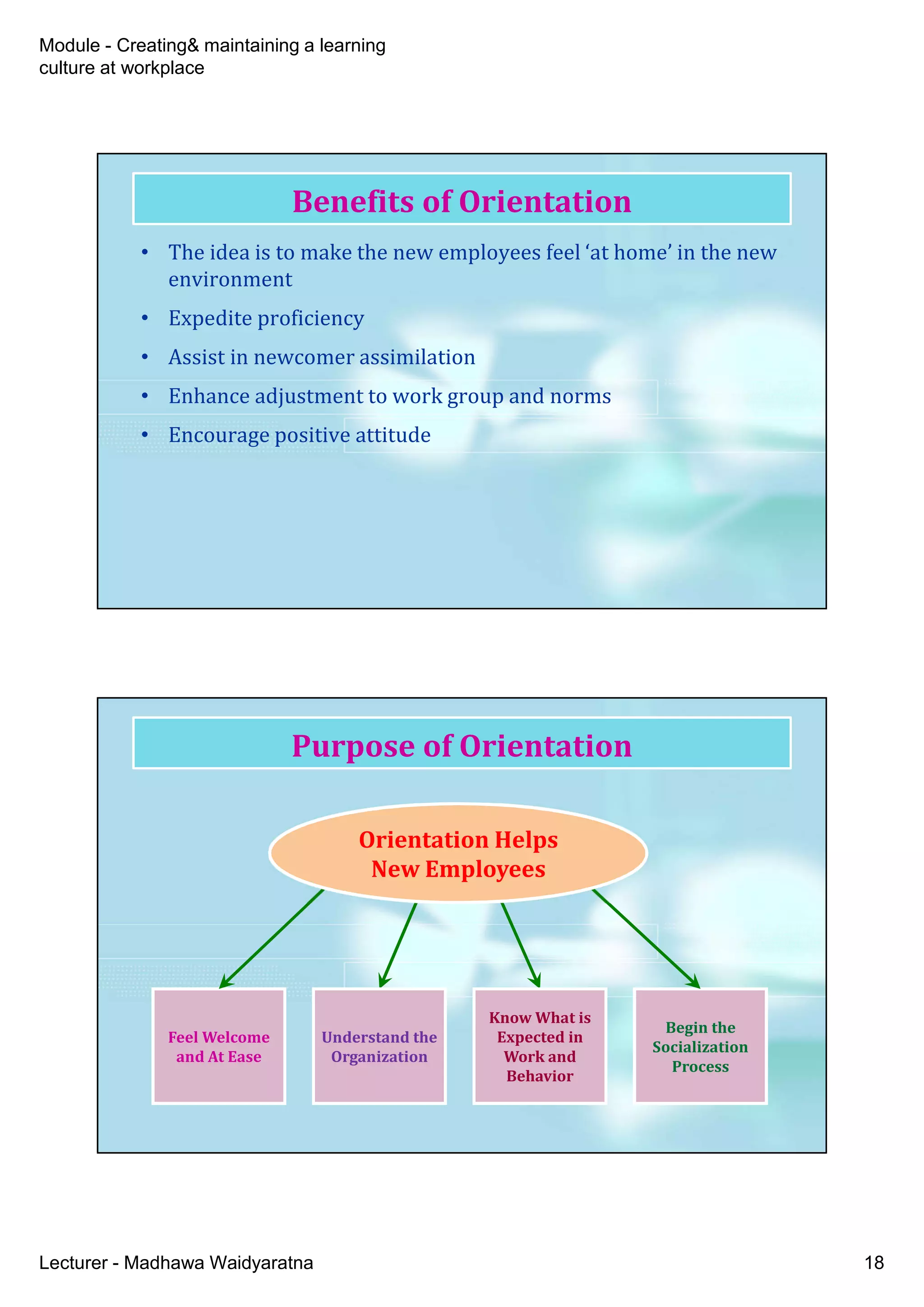 Module - Creating& maintaining a learning
culture at workplace
Lecturer - Madhawa Waidyaratna 18
Benefits of Orientation
• The idea is to make the new employees feel ‘at home’ in the new
environment
• Expedite proficiency
• Assist in newcomer assimilation
• Enhance adjustment to work group and norms
• Encourage positive attitude
Purpose of Orientation
Feel Welcome
and At Ease
Feel Welcome
and At Ease
Begin the
Socialization
Process
Begin the
Socialization
Process
Understand the
Organization
Understand the
Organization
Know What is
Expected in
Work and
Behavior
Know What is
Expected in
Work and
Behavior
Orientation Helps
New Employees
Orientation Helps
New Employees
 