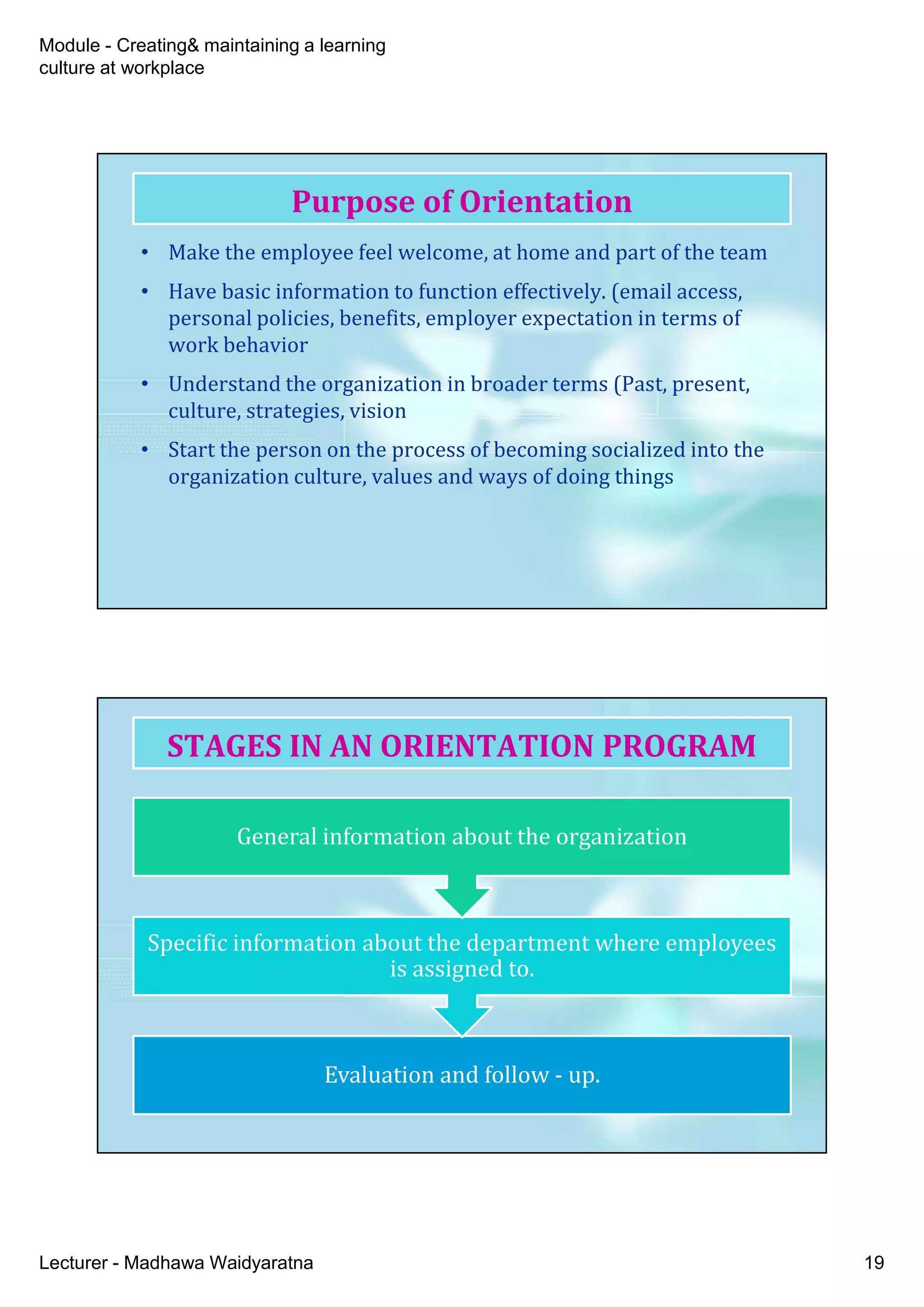 Module - Creating& maintaining a learning
culture at workplace
Lecturer - Madhawa Waidyaratna 19
• Make the employee feel welcome, at home and part of the team
• Have basic information to function effectively. (email access,
personal policies, benefits, employer expectation in terms of
work behavior
• Understand the organization in broader terms (Past, present,
culture, strategies, vision
• Start the person on the process of becoming socialized into the
organization culture, values and ways of doing things
Purpose of Orientation
Evaluation and follow - up.
Specific information about the department where employees
is assigned to.
General information about the organization
STAGES IN AN ORIENTATION PROGRAM
 