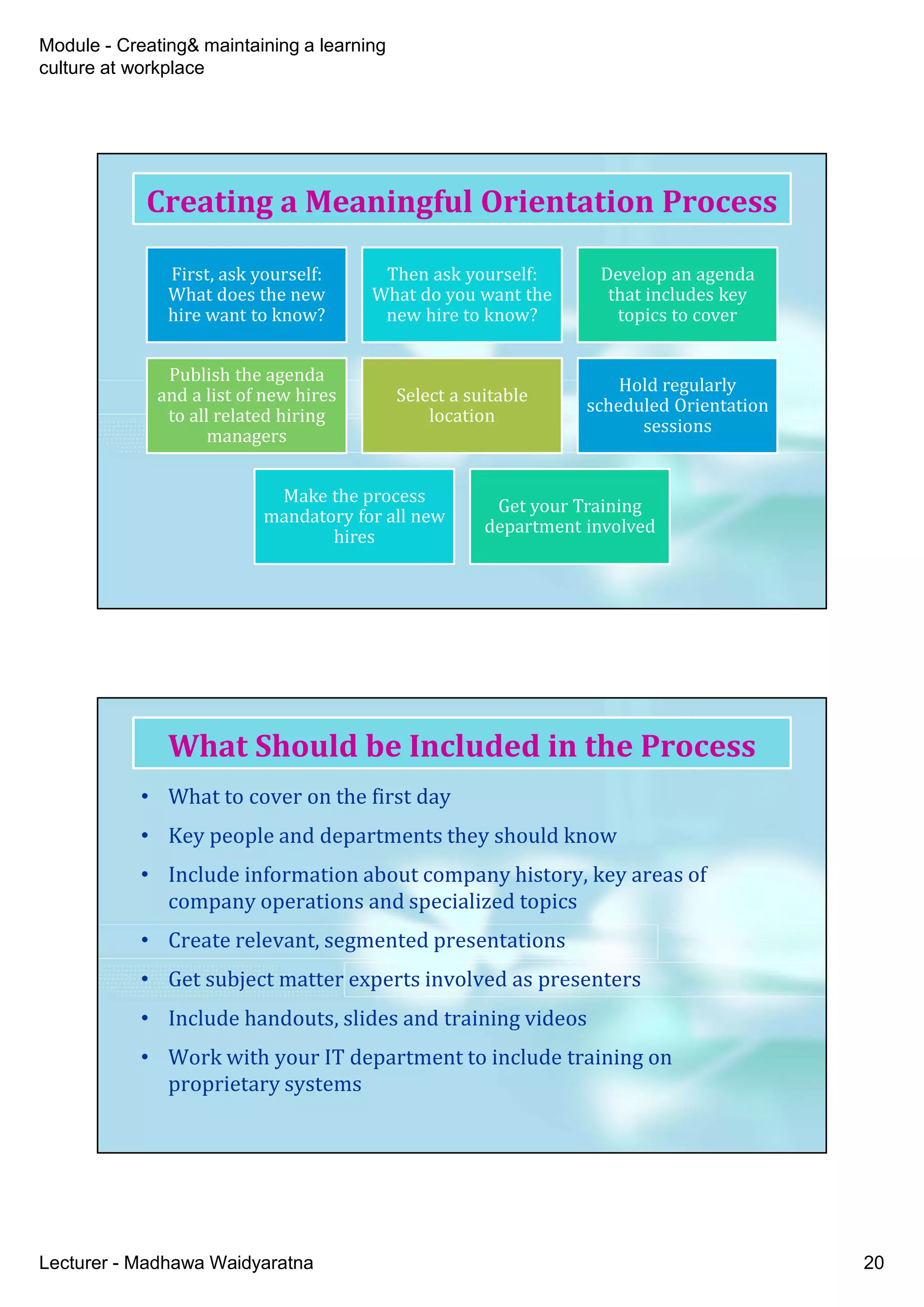 Module - Creating& maintaining a learning
culture at workplace
Lecturer - Madhawa Waidyaratna 20
First, ask yourself:
What does the new
hire want to know?
Then ask yourself:
What do you want the
new hire to know?
Develop an agenda
that includes key
topics to cover
Publish the agenda
and a list of new hires
to all related hiring
managers
Select a suitable
location
Hold regularly
scheduled Orientation
sessions
Make the process
mandatory for all new
hires
Get your Training
department involved
Creating a Meaningful Orientation Process
• What to cover on the first day
• Key people and departments they should know
• Include information about company history, key areas of
company operations and specialized topics
• Create relevant, segmented presentations
• Get subject matter experts involved as presenters
• Include handouts, slides and training videos
• Work with your IT department to include training on
proprietary systems
What Should be Included in the Process
 
