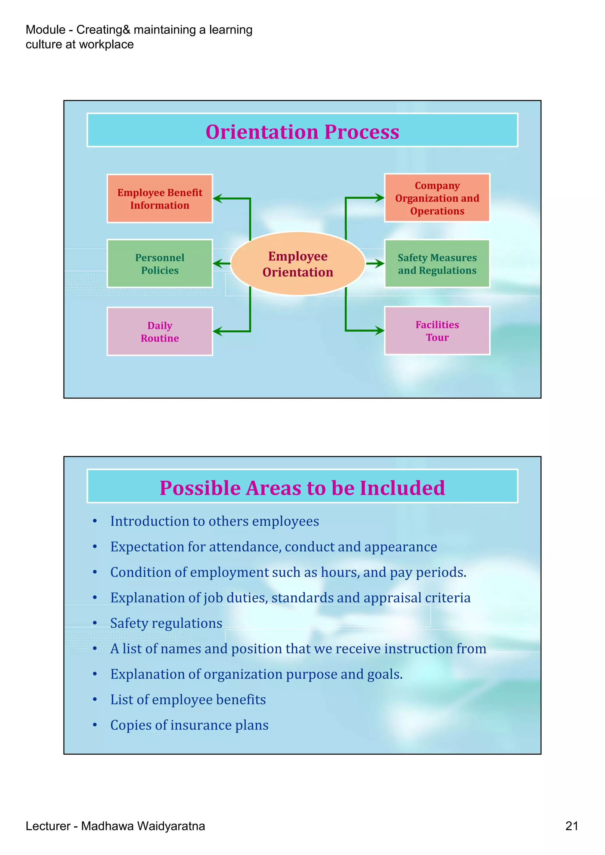 Module - Creating& maintaining a learning
culture at workplace
Lecturer - Madhawa Waidyaratna 21
Orientation Process
Company
Organization and
Operations
Company
Organization and
Operations
Safety Measures
and Regulations
Safety Measures
and Regulations
Facilities
Tour
Facilities
Tour
Employee
Orientation
Employee
Orientation
Employee Benefit
Information
Employee Benefit
Information
Personnel
Policies
Personnel
Policies
Daily
Routine
Daily
Routine
• Introduction to others employees
• Expectation for attendance, conduct and appearance
• Condition of employment such as hours, and pay periods.
• Explanation of job duties, standards and appraisal criteria
• Safety regulations
• A list of names and position that we receive instruction from
• Explanation of organization purpose and goals.
• List of employee benefits
• Copies of insurance plans
Possible Areas to be Included
 