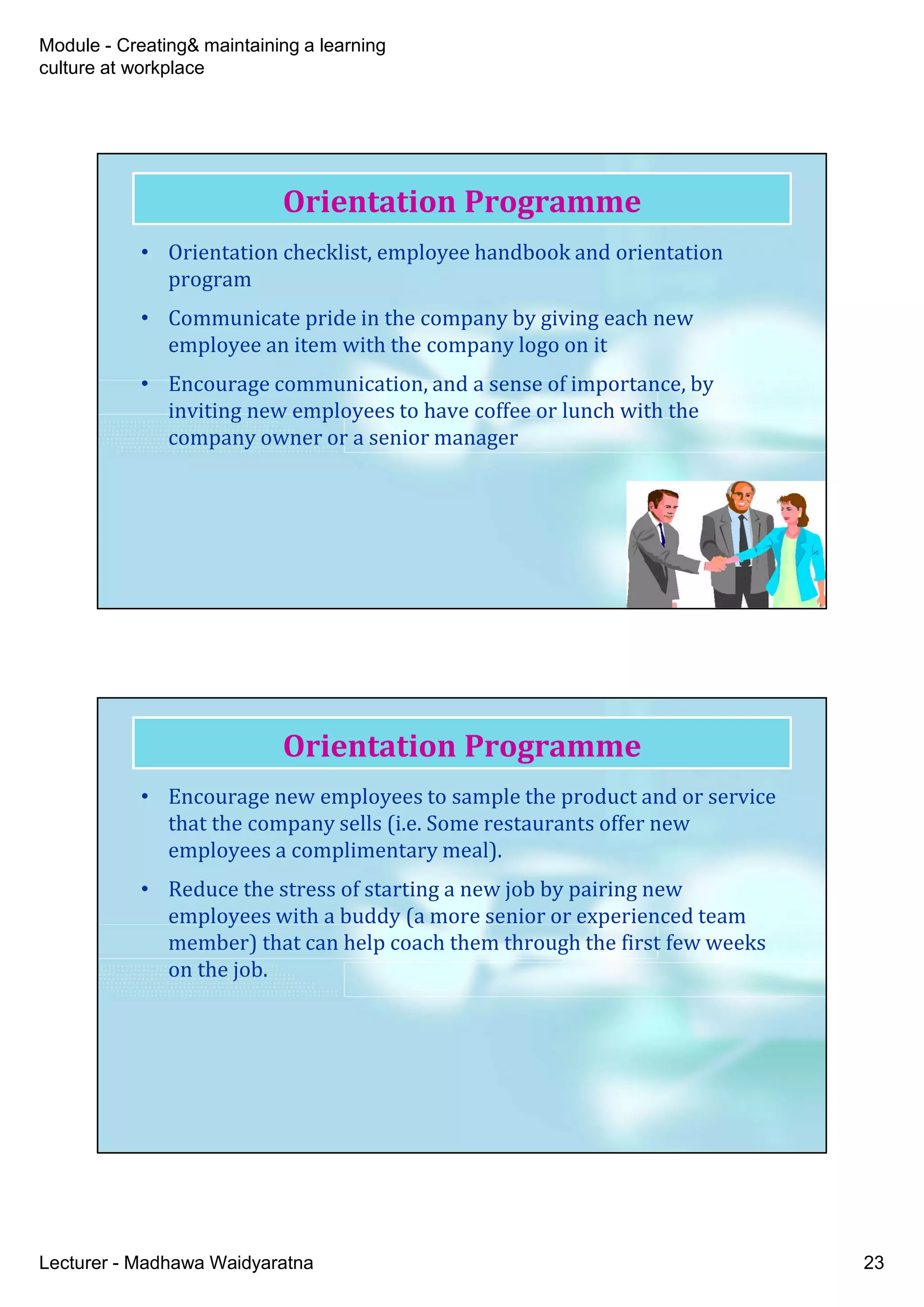 Module - Creating& maintaining a learning
culture at workplace
Lecturer - Madhawa Waidyaratna 23
Orientation Programme
• Orientation checklist, employee handbook and orientation
program
• Communicate pride in the company by giving each new
employee an item with the company logo on it
• Encourage communication, and a sense of importance, by
inviting new employees to have coffee or lunch with the
company owner or a senior manager
Orientation Programme
• Encourage new employees to sample the product and or service
that the company sells (i.e. Some restaurants offer new
employees a complimentary meal).
• Reduce the stress of starting a new job by pairing new
employees with a buddy (a more senior or experienced team
member) that can help coach them through the first few weeks
on the job.
 